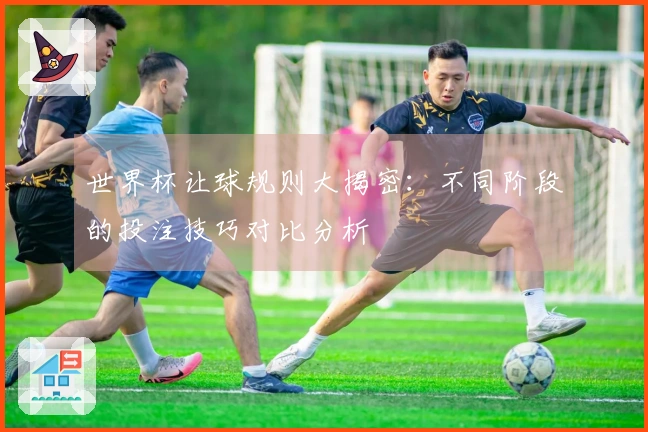 世界杯让球规则大揭密：不同阶段的投注技巧对比分析